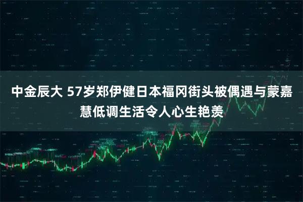 中金辰大 57岁郑伊健日本福冈街头被偶遇与蒙嘉慧低调生活令人心生艳羡