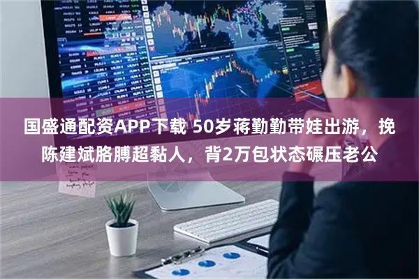 国盛通配资APP下载 50岁蒋勤勤带娃出游，挽陈建斌胳膊超黏人，背2万包状态碾压老公