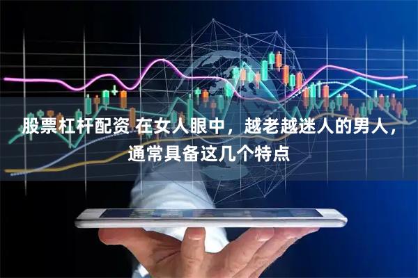 股票杠杆配资 在女人眼中，越老越迷人的男人，通常具备这几个特点