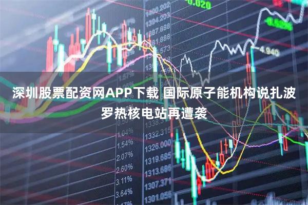深圳股票配资网APP下载 国际原子能机构说扎波罗热核电站再遭袭