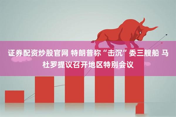 证券配资炒股官网 特朗普称“击沉”委三艘船 马杜罗提议召开地区特别会议