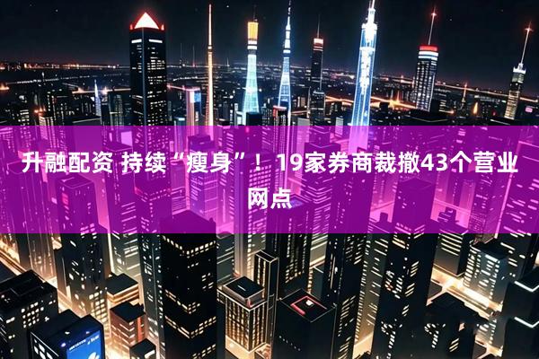 升融配资 持续“瘦身”！19家券商裁撤43个营业网点