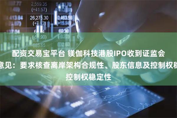 配资交易宝平台 镁伽科技港股IPO收到证监会反馈意见：要求核查离岸架构合规性、股东信息及控制权稳定性