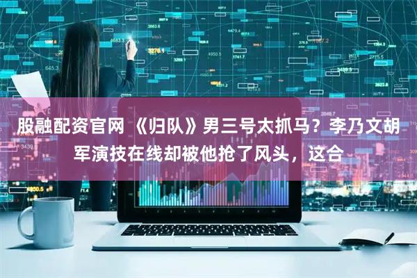 股融配资官网 《归队》男三号太抓马？李乃文胡军演技在线却被他抢了风头，这合