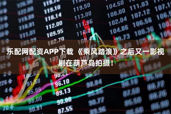 乐配网配资APP下载 《乘风踏浪》之后又一影视剧在葫芦岛拍摄！