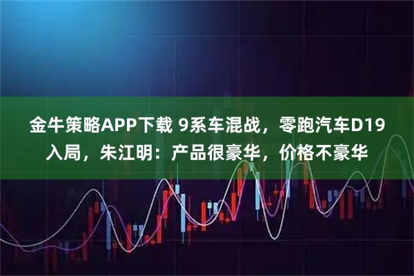 金牛策略APP下载 9系车混战，零跑汽车D19入局，朱江明：产品很豪华，价格不豪华