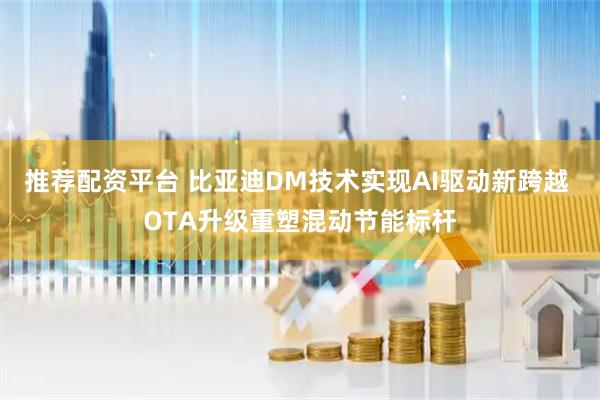 推荐配资平台 比亚迪DM技术实现AI驱动新跨越 OTA升级重塑混动节能标杆