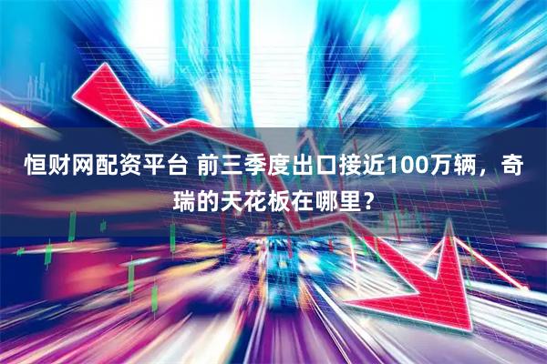 恒财网配资平台 前三季度出口接近100万辆，奇瑞的天花板在哪里？
