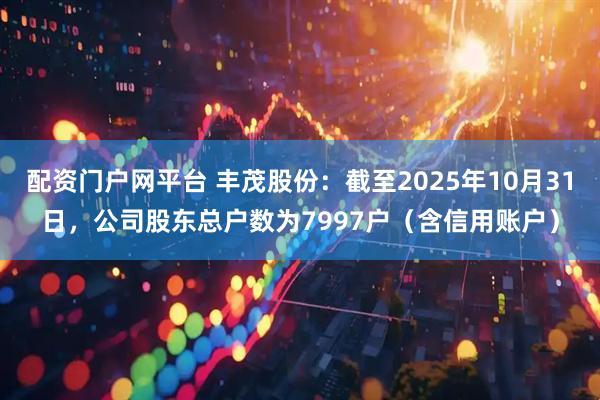 配资门户网平台 丰茂股份：截至2025年10月31日，公司股东总户数为7997户（含信用账户）