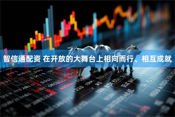 智信通配资 在开放的大舞台上相向而行、相互成就