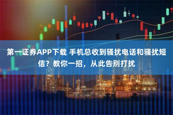第一证券APP下载 手机总收到骚扰电话和骚扰短信？教你一招，从此告别打扰