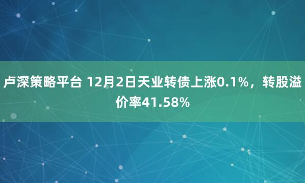 卢深策略平台 12月2日天业转债上涨0.1%，转股溢价率41.58%