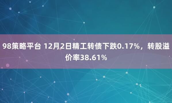 98策略平台 12月2日精工转债下跌0.17%，转股溢价率38.61%