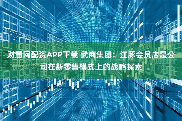 财慧网配资APP下载 武商集团：江豚会员店是公司在新零售模式上的战略探索