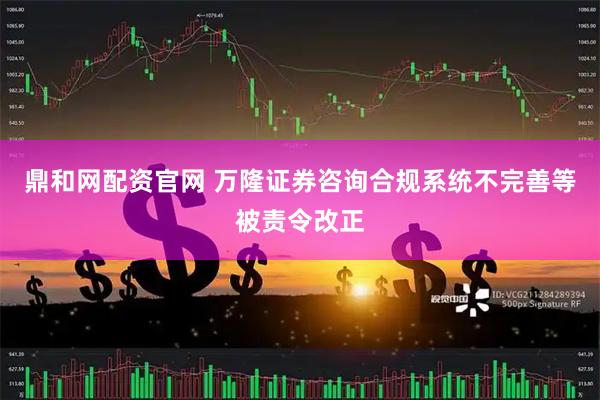 鼎和网配资官网 万隆证券咨询合规系统不完善等被责令改正