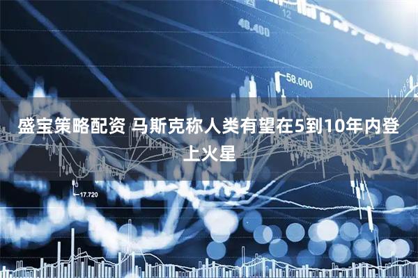 盛宝策略配资 马斯克称人类有望在5到10年内登上火星