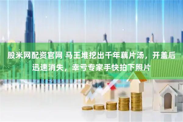 股米网配资官网 马王堆挖出千年藕片汤，开盖后迅速消失，幸亏专家手快拍下照片