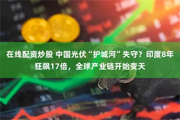在线配资炒股 中国光伏“护城河”失守？印度8年狂飙17倍，全球产业链开始变天