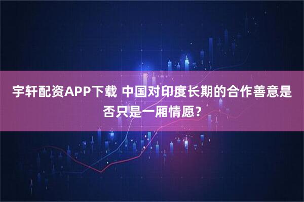 宇轩配资APP下载 中国对印度长期的合作善意是否只是一厢情愿？