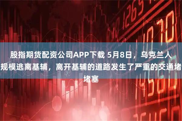 股指期货配资公司APP下载 5月8日，乌克兰人大规模逃离基辅，离开基辅的道路发生了严重的交通堵塞