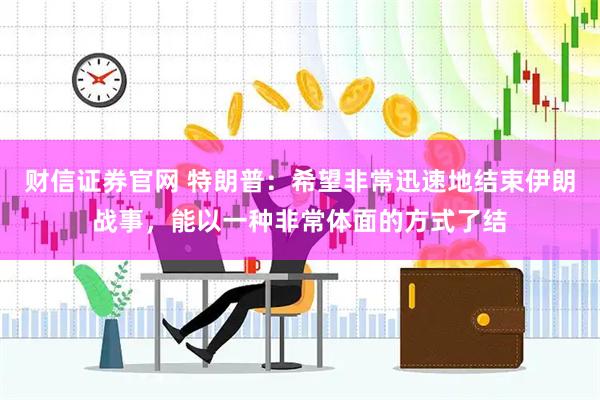 财信证券官网 特朗普：希望非常迅速地结束伊朗战事，能以一种非常体面的方式了结