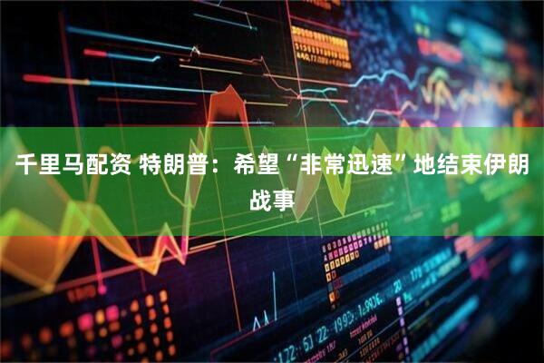 千里马配资 特朗普：希望“非常迅速”地结束伊朗战事