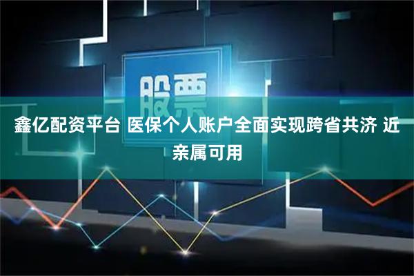 鑫亿配资平台 医保个人账户全面实现跨省共济 近亲属可用