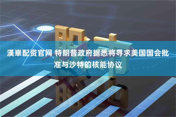 漢崋配资官网 特朗普政府据悉将寻求美国国会批准与沙特的核能协议