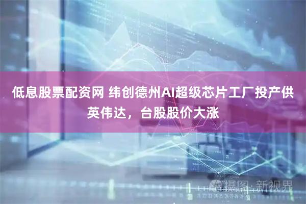 低息股票配资网 纬创德州AI超级芯片工厂投产供英伟达，台股股价大涨
